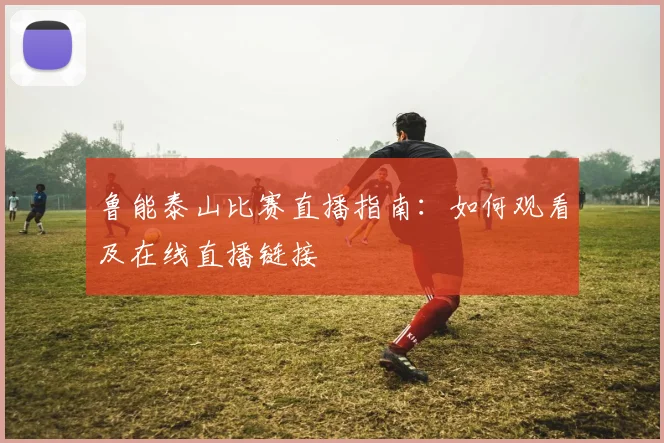 鲁能泰山比赛直播指南：如何观看及在线直播链接
