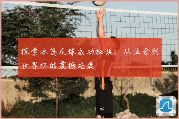 探索冰岛足球成功秘诀：从业余到世界杯的震撼逆袭