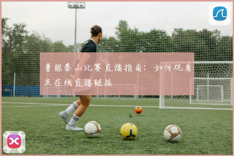 鲁能泰山比赛直播指南：如何观看及在线直播链接